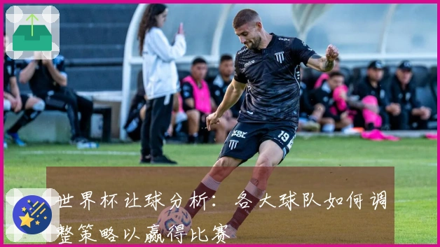 世界杯让球分析：各大球队如何调整策略以赢得比赛