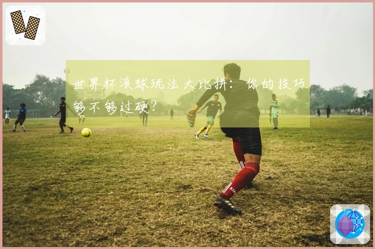 世界杯滚球玩法大比拼：你的技巧够不够过硬？