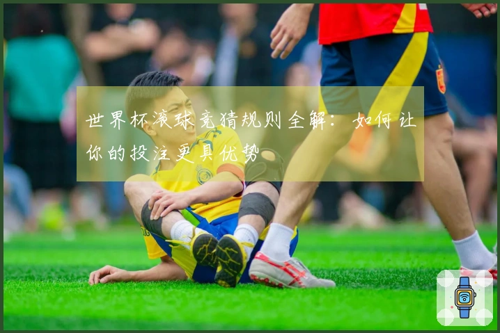 世界杯滚球竞猜规则全解：如何让你的投注更具优势