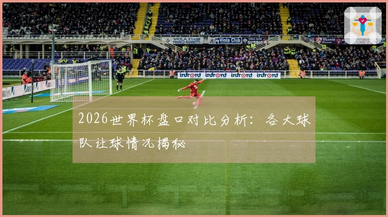 2026世界杯盘口对比分析：各大球队让球情况揭秘